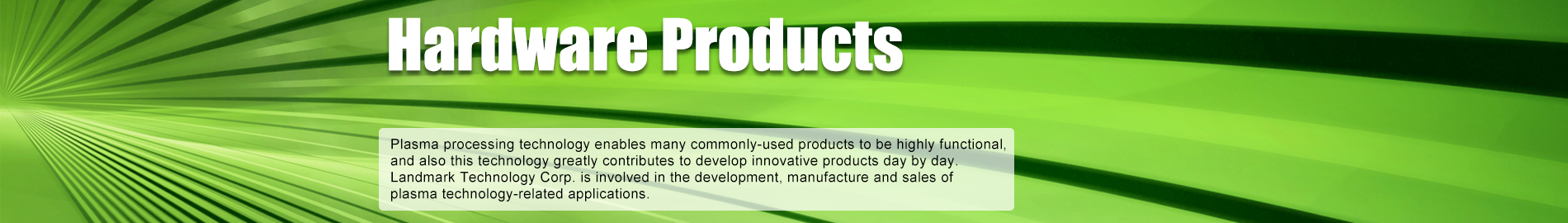 Hardware Products - Plasma processing technology enables products familiar with the public to have high functionality and new products are being developed on a daily basis. Landmark Technology Corp. is involved in the development, manufacture and sales of plasma technology-related applications.