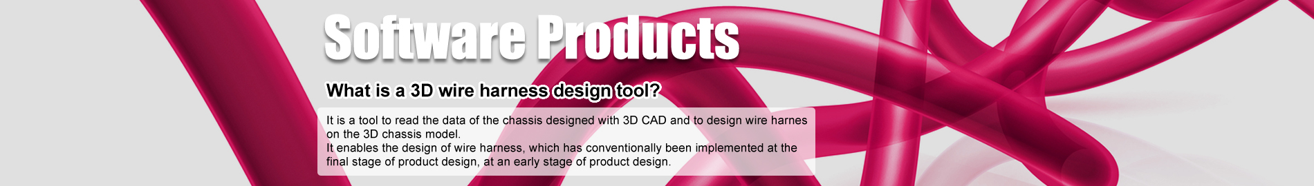 Software Products- What is a 3D wire harness design tool? It is a tool to read the data of the chassis designed with 3D CAD and to design wire harness on the 3D chassis model. It enables the design of wire harness, which has conventionally been implemented at the final stage of product design, at an early stage of product design.